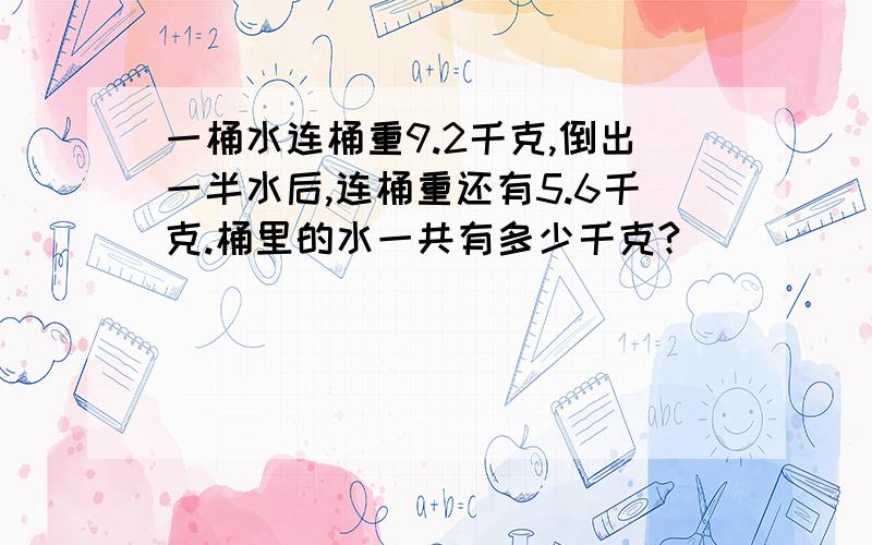 一桶水连桶重9.2千克,倒出一半水后,连桶重还有5.6千克.桶里的水一共有多少千克?