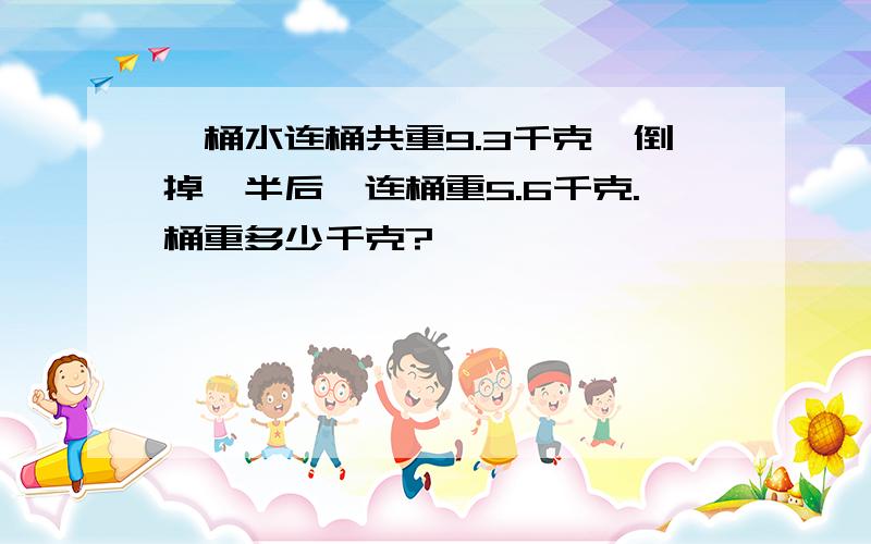 一桶水连桶共重9.3千克,倒掉一半后,连桶重5.6千克.桶重多少千克?