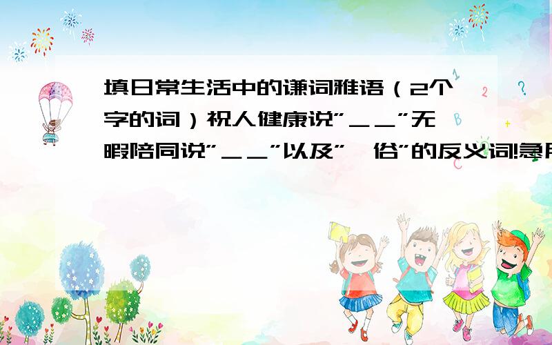 填日常生活中的谦词雅语（2个字的词）祝人健康说”＿＿”无暇陪同说”＿＿”以及”伧俗”的反义词!急用!