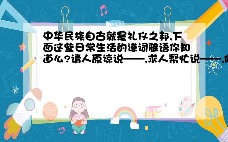 中华民族自古就是礼仪之邦,下面这些日常生活的谦词雅语你知道么?请人原谅说——,求人帮忙说——,向人提问说——,请人勿送说——,未及迎接说——,祝人健康说——,无暇陪同说——,归还