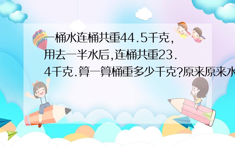 一桶水连桶共重44.5千克,用去一半水后,连桶共重23.4千克.算一算桶重多少千克?原来原来水重水重多少千克