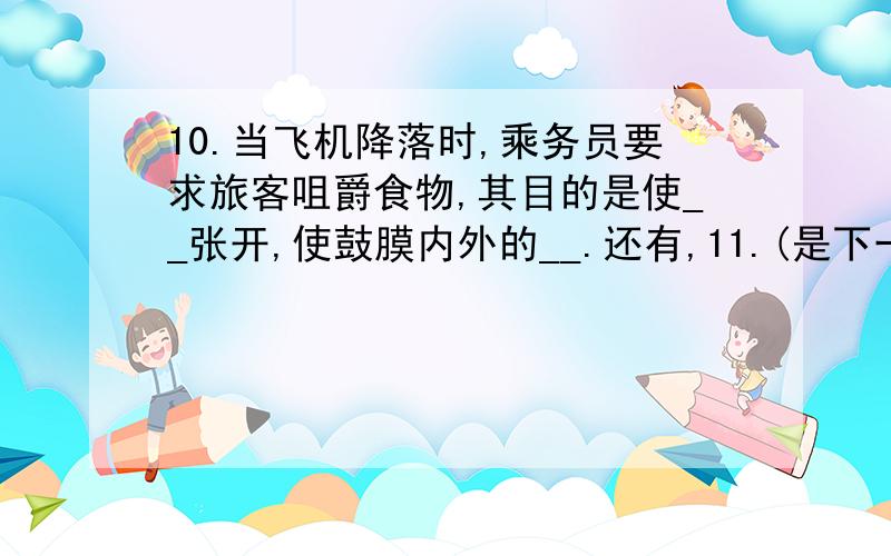 10.当飞机降落时,乘务员要求旅客咀爵食物,其目的是使__张开,使鼓膜内外的__.还有,11.(是下一题)我们每个人都用两只耳朵听,便可根据声音到达两耳____,来辨别__的方向和位置.还有,12.(是下一题