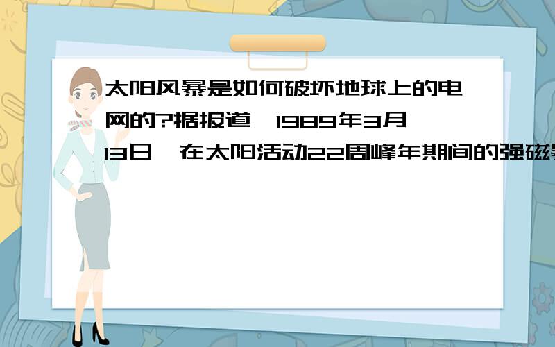 太阳风暴是如何破坏地球上的电网的?据报道,1989年3月13日,在太阳活动22周峰年期间的强磁暴曾使加拿大魁北克的电网受到严重冲击,致使魁北克供电系统瘫痪,600多万人在无电的冬天度过了9个