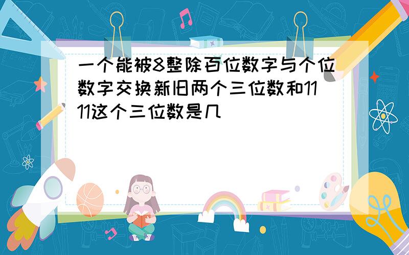 一个能被8整除百位数字与个位数字交换新旧两个三位数和1111这个三位数是几