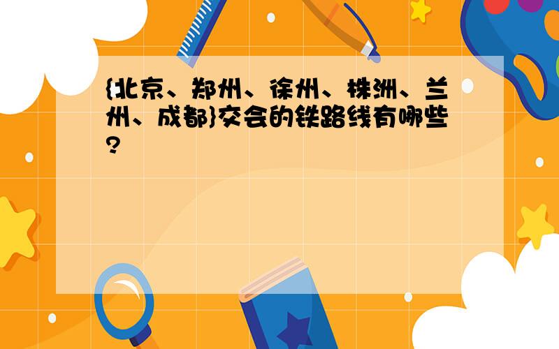 {北京、郑州、徐州、株洲、兰州、成都}交会的铁路线有哪些?