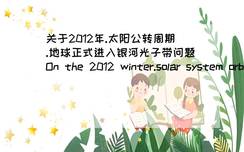 关于2012年.太阳公转周期.地球正式进入银河光子带问题On the 2012 winter.solar system orbital period.我对关于宇宙的知识很浅薄.过去一直没留意关心.自2012电影的出现.我仍当是种娱乐的幻想电影.但最