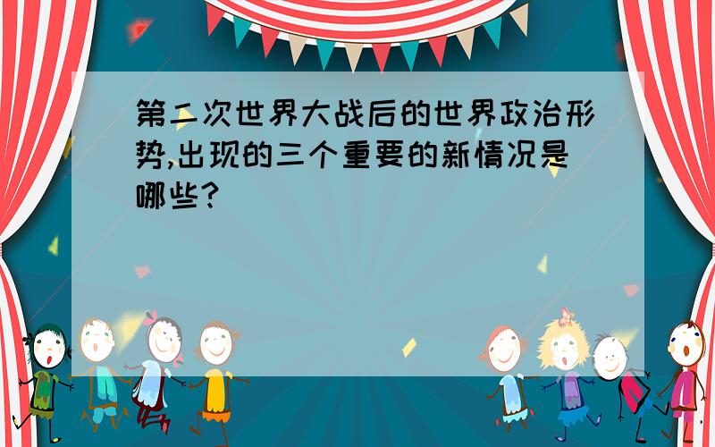 第二次世界大战后的世界政治形势,出现的三个重要的新情况是哪些?