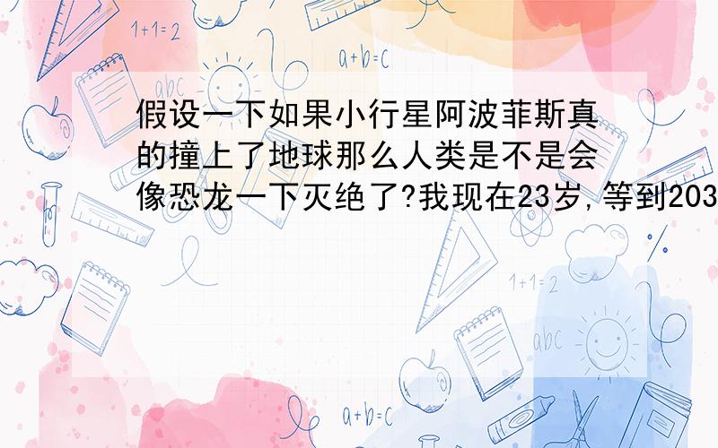 假设一下如果小行星阿波菲斯真的撞上了地球那么人类是不是会像恐龙一下灭绝了?我现在23岁,等到2036年我已经46岁了.虽然科学家说跟地球相撞的几率比较小,姑且不论以后是不是真的会撞上