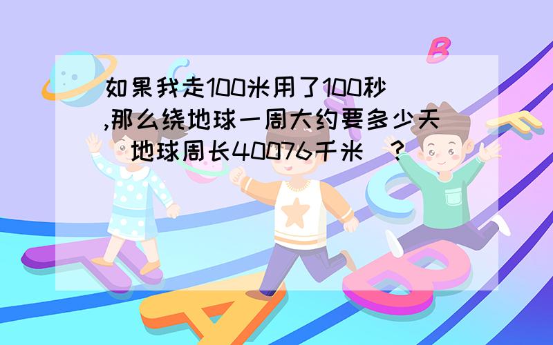 如果我走100米用了100秒,那么绕地球一周大约要多少天(地球周长40076千米）?