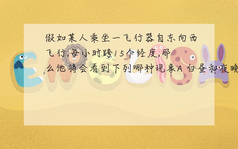 假如某人乘坐一飞行器自东向西飞行,每小时跨15个经度,那么他将会看到下列哪种现象A 白昼和夜晚都会减半 B 白昼和夜晚都会特别长C 白昼和夜晚相等 D 太阳永不西落或永不东升