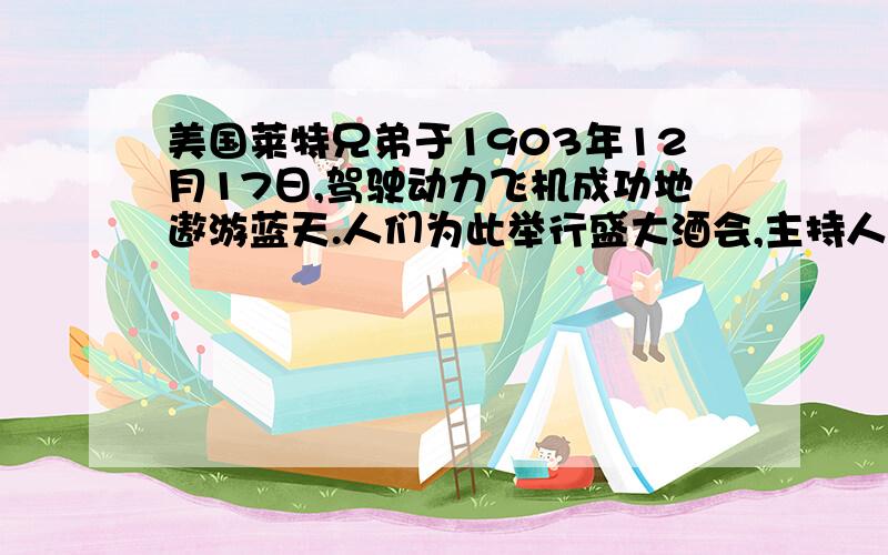 美国莱特兄弟于1903年12月17日,驾驶动力飞机成功地遨游蓝天.人们为此举行盛大酒会,主持人要莱特兄弟发表演说,兄弟俩再三推辞,主持人执意邀请,哥哥便发表了言短意深的一句话演说：“据