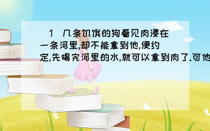 （1）几条饥饿的狗看见肉浸在一条河里,却不能拿到他,便约定,先喝完河里的水,就可以拿到肉了.可他们喝呀喝,还没够得到肉,就撑破了肚皮.（2）一条狗闲着肉度过河,他看见水里自己的倒影,