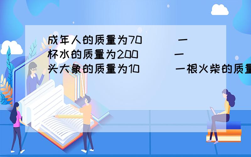 成年人的质量为70（ ） 一杯水的质量为200（ ） 一头大象的质量为10（ ） 一根火柴的质量为70（ ）单位