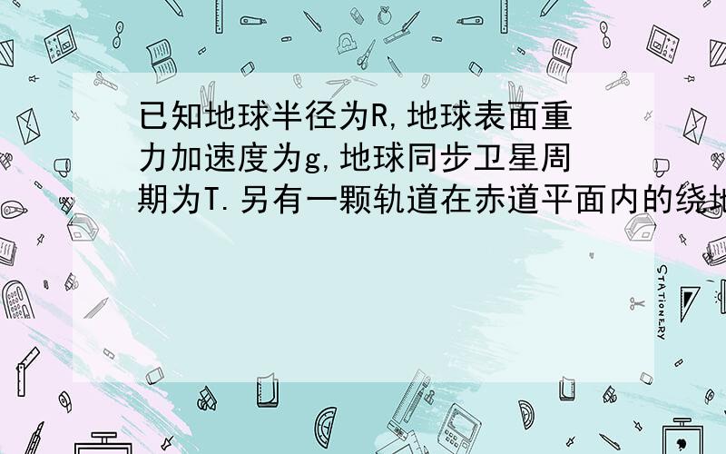 已知地球半径为R,地球表面重力加速度为g,地球同步卫星周期为T.另有一颗轨道在赤道平面内的绕地球自西向东运行的卫星,某时刻该卫星能观察到的赤道弧长最大为赤道周长的四分之一.求 (1)