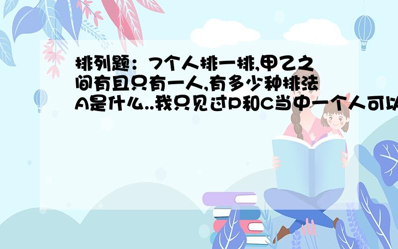 排列题：7个人排一排,甲乙之间有且只有一人,有多少种排法A是什么..我只见过P和C当中一个人可以随便换的 甲和乙也能换怎么个捆绑法？