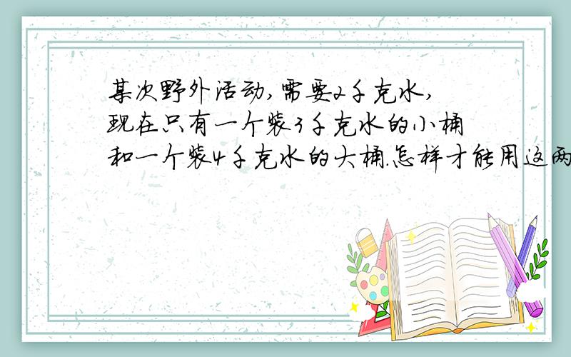 某次野外活动,需要2千克水,现在只有一个装3千克水的小桶和一个装4千克水的大桶.怎样才能用这两个空桶取