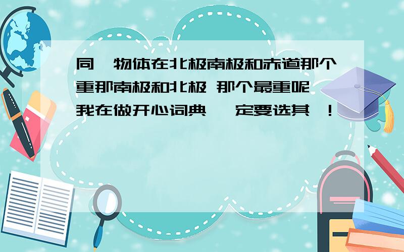 同一物体在北极南极和赤道那个重那南极和北极 那个最重呢 我在做开心词典 一定要选其一!