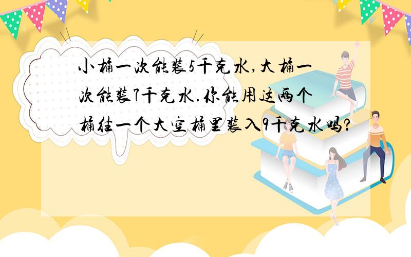 小桶一次能装5千克水,大桶一次能装7千克水.你能用这两个桶往一个大空桶里装入9千克水吗?