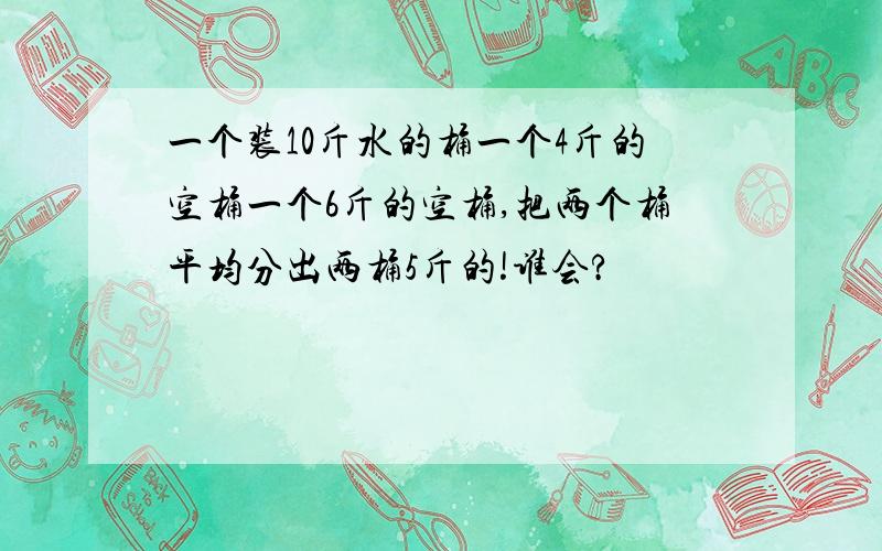 一个装10斤水的桶一个4斤的空桶一个6斤的空桶,把两个桶平均分出两桶5斤的!谁会?