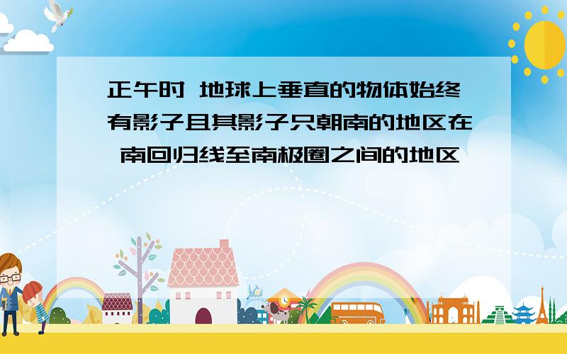 正午时 地球上垂直的物体始终有影子且其影子只朝南的地区在 南回归线至南极圈之间的地区