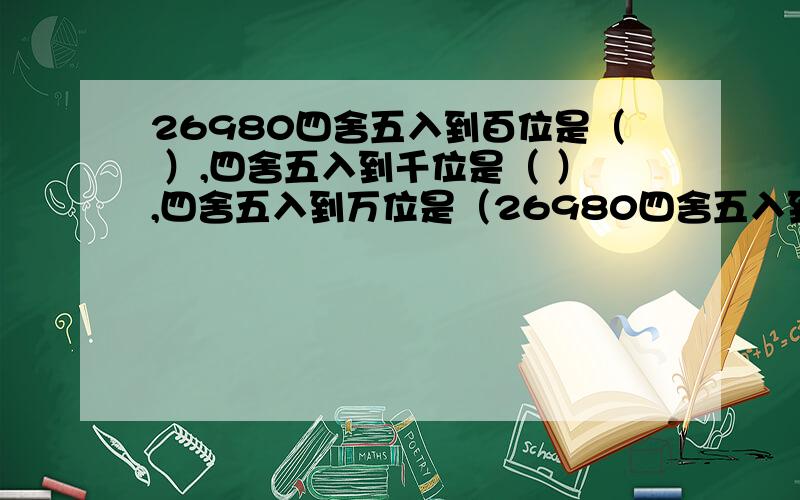 26980四舍五入到百位是（ ）,四舍五入到千位是（ ）,四舍五入到万位是（26980四舍五入到百位是（ ）,四舍五入到千位是（ ）,四舍五入到万位是（ ）