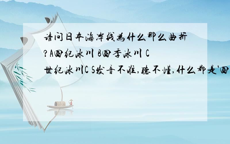 请问日本海岸线为什么那么曲折?A四纪冰川 B四季冰川 C世纪冰川C S发音不准,听不懂,什么都是'四几冰川'