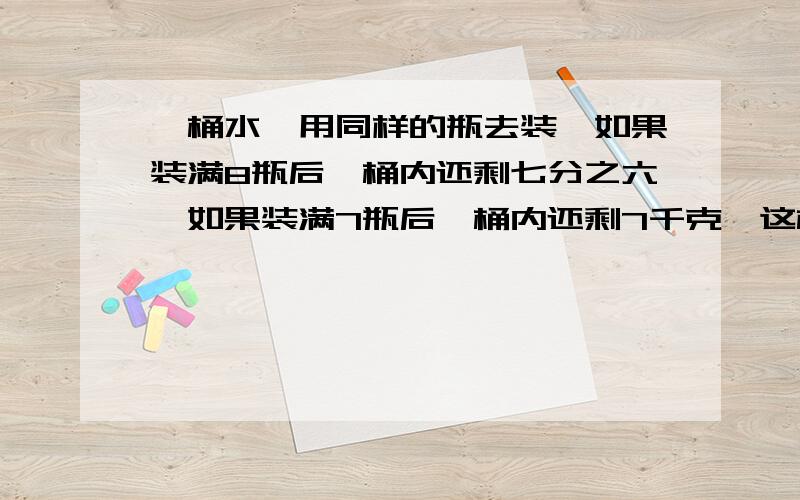 一桶水,用同样的瓶去装,如果装满8瓶后,桶内还剩七分之六,如果装满7瓶后,桶内还剩7千克,这桶水有多少