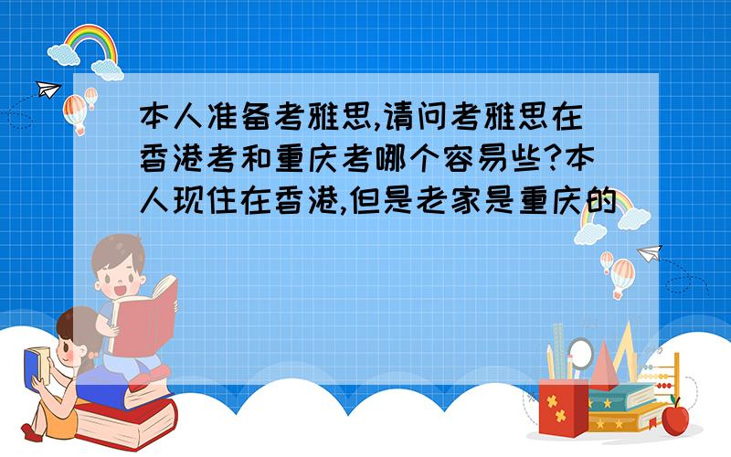 本人准备考雅思,请问考雅思在香港考和重庆考哪个容易些?本人现住在香港,但是老家是重庆的