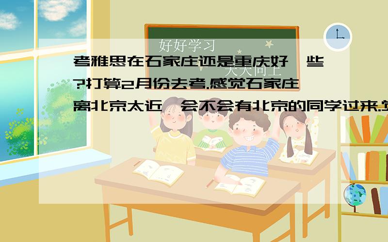 考雅思在石家庄还是重庆好一些?打算2月份去考.感觉石家庄离北京太近,会不会有北京的同学过来.觉得重庆是南方,好像容易一些,可是重庆是西南地区的大城市,考点又在川外好像也没什么优