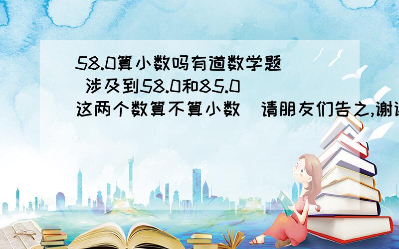 58.0算小数吗有道数学题  涉及到58.0和85.0 这两个数算不算小数  请朋友们告之,谢谢