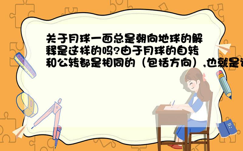 关于月球一面总是朝向地球的解释是这样的吗?由于月球的自转和公转都是相同的（包括方向）,也就是说他们的角速度是相同的.两种运动的叠加,使得从地球上看月球就好像是没有转动一样.