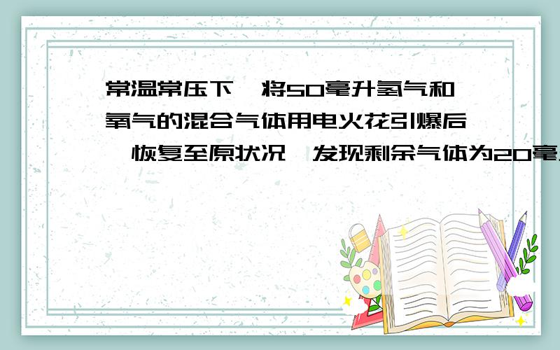 常温常压下,将50毫升氢气和氧气的混合气体用电火花引爆后,恢复至原状况,发现剩余气体为20毫升,求反应前混合气体中氢气和氧气的体积或者将该题目所要用到的有关物理量的比值关系等式