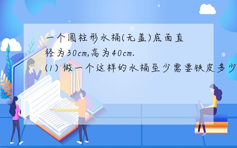 一个圆柱形水桶(无盖)底面直径为30cm,高为40cm.(1) 做一个这样的水桶至少需要铁皮多少平方厘米?(2) 这个水桶可以装多少毫升水?