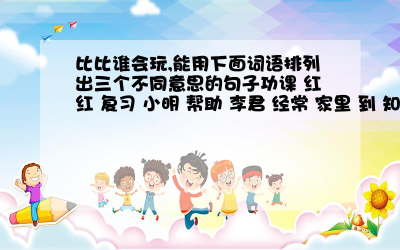 比比谁会玩,能用下面词语排列出三个不同意思的句子功课 红红 复习 小明 帮助 李君 经常 家里 到 知道每个句子都要用到全部词语