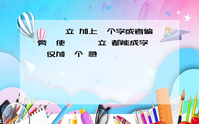 氵 钅 立 加上一个字或者偏旁,使 氵 钅 立 都能成字,仅加一个 急