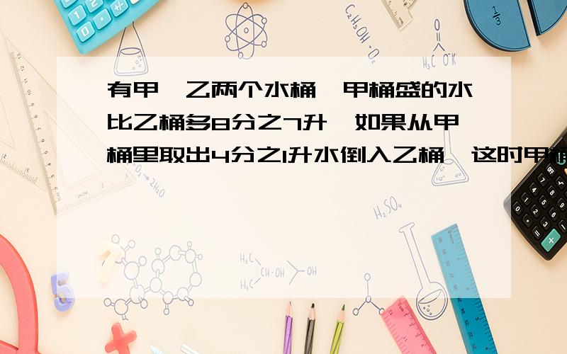 有甲、乙两个水桶,甲桶盛的水比乙桶多8分之7升,如果从甲桶里取出4分之1升水倒入乙桶,这时甲桶里的水比乙还多多少升