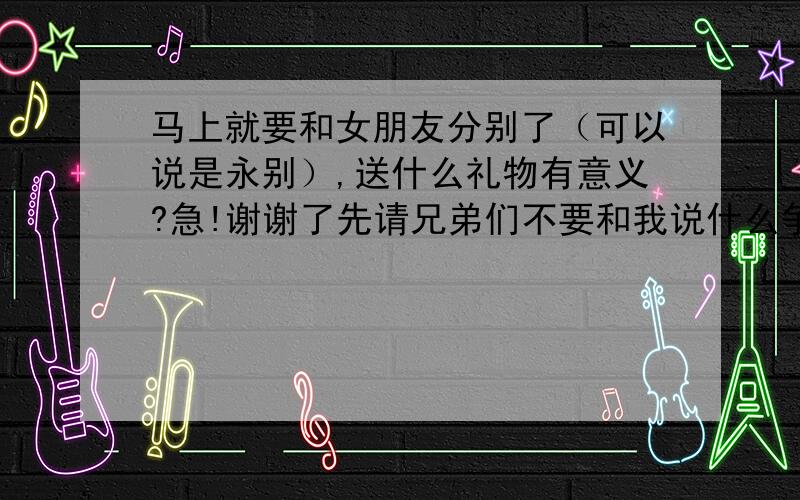 马上就要和女朋友分别了（可以说是永别）,送什么礼物有意义?急!谢谢了先请兄弟们不要和我说什么争取在一起之类的话,大家应该都知道,生活中很多事情不是自己可以决定的,包括自己的事