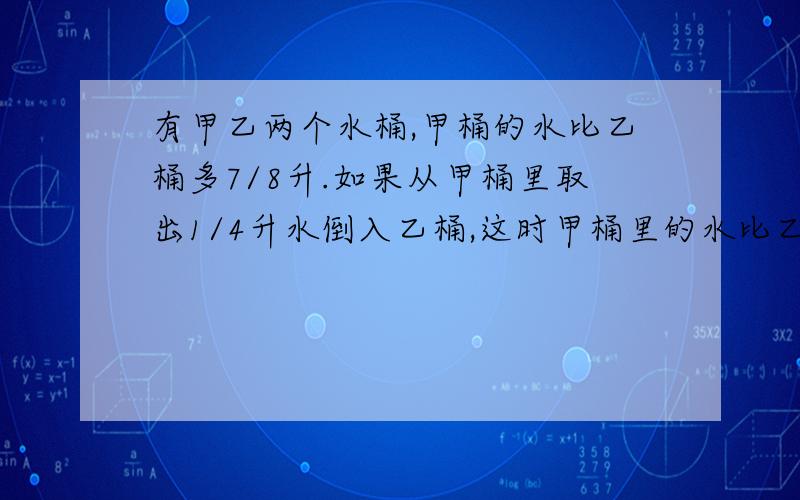 有甲乙两个水桶,甲桶的水比乙桶多7/8升.如果从甲桶里取出1/4升水倒入乙桶,这时甲桶里的水比乙桶还多几升?要准确~要有方程或算式以及结果~