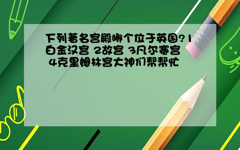 下列著名宫殿哪个位于英国?1白金汉宫 2故宫 3凡尔赛宫 4克里姆林宫大神们帮帮忙