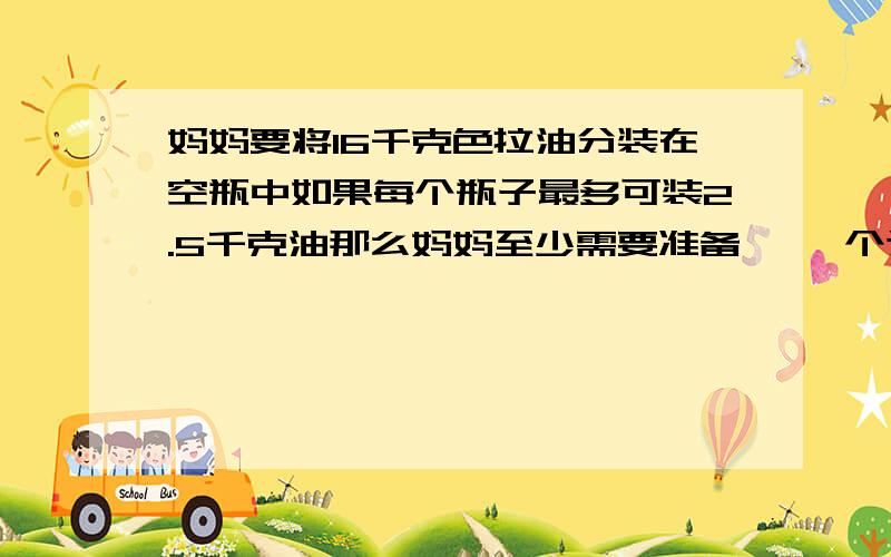 妈妈要将16千克色拉油分装在空瓶中如果每个瓶子最多可装2.5千克油那么妈妈至少需要准备【 】个这样的瓶,才能全部分装完