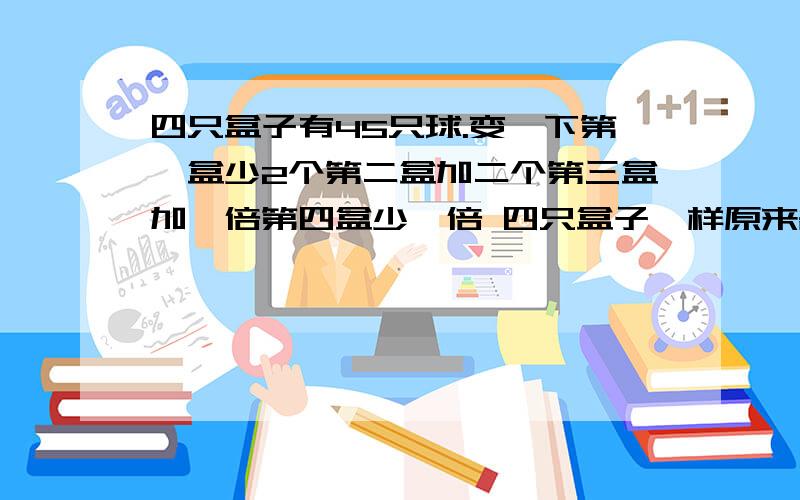 四只盒子有45只球.变一下第一盒少2个第二盒加二个第三盒加一倍第四盒少一倍 四只盒子一样原来各有几只?