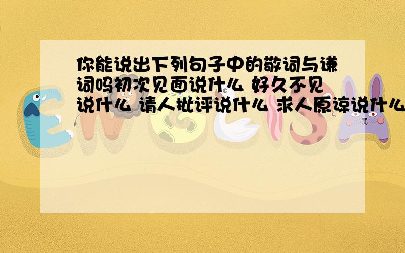 你能说出下列句子中的敬词与谦词吗初次见面说什么 好久不见说什么 请人批评说什么 求人原谅说什么 求人帮忙说什么 求给方便说什么 麻烦别人说什么 向人祝贺说什么 求人解答说什么 求