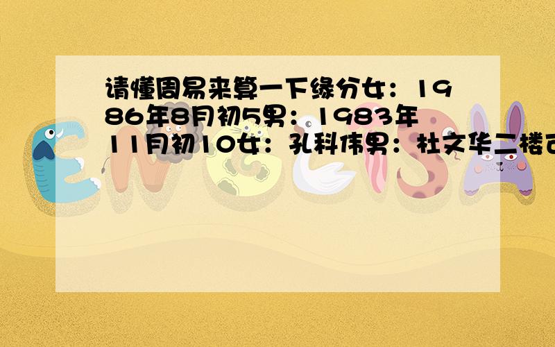 请懂周易来算一下缘分女：1986年8月初5男：1983年11月初10女：孔科伟男：杜文华二楼可否具体解释下到底是和还是克,女：东北对西南 还是不太明白