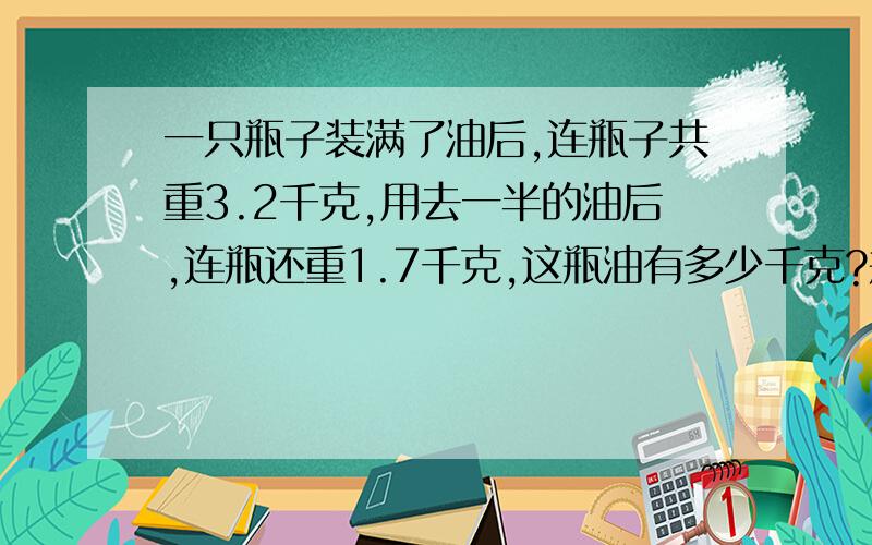 一只瓶子装满了油后,连瓶子共重3.2千克,用去一半的油后,连瓶还重1.7千克,这瓶油有多少千克?瓶重多少千克?