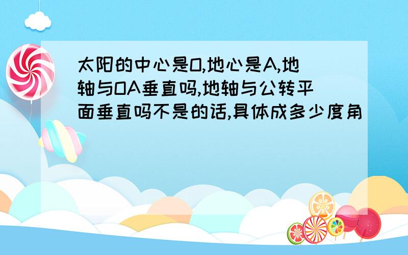 太阳的中心是O,地心是A,地轴与OA垂直吗,地轴与公转平面垂直吗不是的话,具体成多少度角