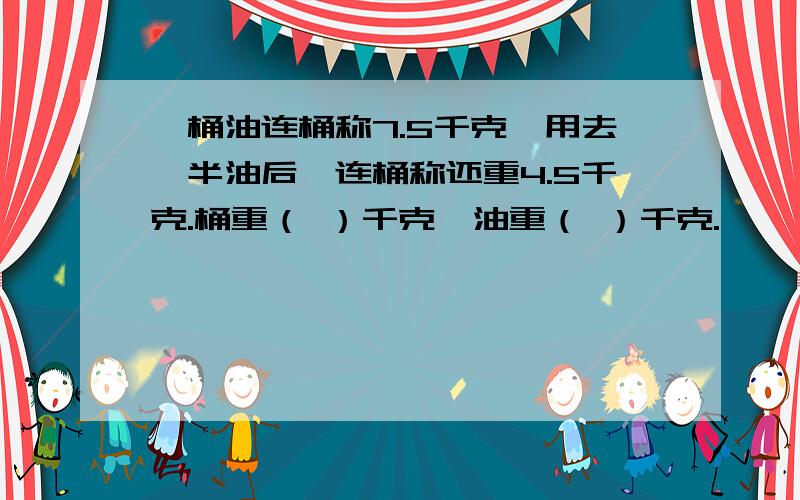 一桶油连桶称7.5千克,用去一半油后,连桶称还重4.5千克.桶重（ ）千克,油重（ ）千克.