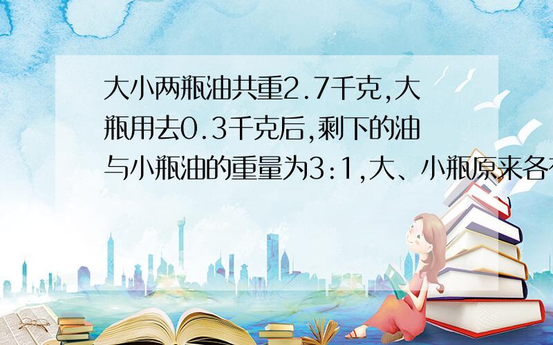 大小两瓶油共重2.7千克,大瓶用去0.3千克后,剩下的油与小瓶油的重量为3:1,大、小瓶原来各有油多少千克?大小两瓶油共重2.7千克,大瓶用去0.3千克后,剩下的油与小瓶油的重量为3:1,大、小瓶原来