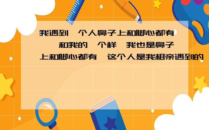 我遇到一个人鼻子上和脚心都有痣,和我的一个样,我也是鼻子上和脚心都有,这个人是我相亲遇到的,有这种巧合的人能走到一起吗?我是女的.有懂算命的吗?帮我看看.