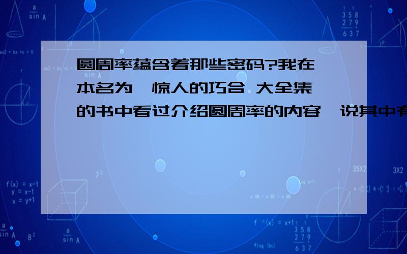 圆周率蕴含着那些密码?我在一本名为《惊人的巧合 大全集》的书中看过介绍圆周率的内容,说其中有密码,可是我只看了几分钟,现在几乎忘了,谁能再告诉我几条?