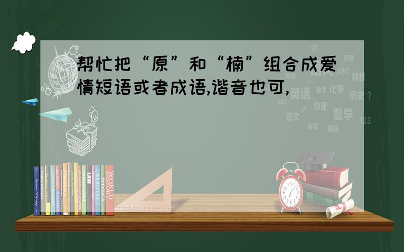 帮忙把“原”和“楠”组合成爱情短语或者成语,谐音也可,